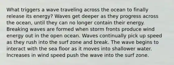 What triggers a wave traveling across the ocean to finally release its energy? Waves get deeper as they progress across the ocean, until they can no longer contain their energy. Breaking waves are formed when storm fronts produce wind energy out in the open ocean. Waves continually pick up speed as they rush into the surf zone and break. The wave begins to interact with the sea floor as it moves into shallower water. Increases in wind speed push the wave into the surf zone.