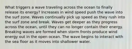 What triggers a wave traveling across the ocean to finally release its energy? Increases in wind speed push the wave into the surf zone. Waves continually pick up speed as they rush into the surf zone and break. Waves get deeper as they progress across the ocean, until they can no longer contain their energy. Breaking waves are formed when storm fronts produce wind energy out in the open ocean. The wave begins to interact with the sea floor as it moves into shallower water.