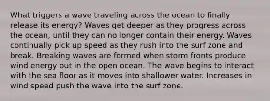 What triggers a wave traveling across the ocean to finally release its energy? Waves get deeper as they progress across the ocean, until they can no longer contain their energy. Waves continually pick up speed as they rush into the surf zone and break. Breaking waves are formed when storm fronts produce wind energy out in the open ocean. The wave begins to interact with the sea floor as it moves into shallower water. Increases in wind speed push the wave into the surf zone.