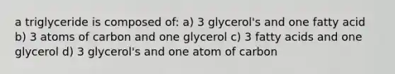 a triglyceride is composed of: a) 3 glycerol's and one fatty acid b) 3 atoms of carbon and one glycerol c) 3 fatty acids and one glycerol d) 3 glycerol's and one atom of carbon