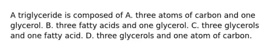 A triglyceride is composed of A. three atoms of carbon and one glycerol. B. three fatty acids and one glycerol. C. three glycerols and one fatty acid. D. three glycerols and one atom of carbon.