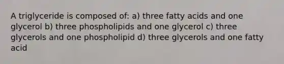 A triglyceride is composed of: a) three fatty acids and one glycerol b) three phospholipids and one glycerol c) three glycerols and one phospholipid d) three glycerols and one fatty acid