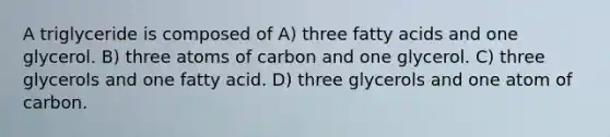 A triglyceride is composed of A) three fatty acids and one glycerol. B) three atoms of carbon and one glycerol. C) three glycerols and one fatty acid. D) three glycerols and one atom of carbon.