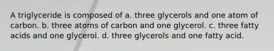 A triglyceride is composed of a. three glycerols and one atom of carbon. b. three atoms of carbon and one glycerol. c. three fatty acids and one glycerol. d. three glycerols and one fatty acid.