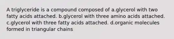 A triglyceride is a compound composed of a.glycerol with two fatty acids attached. b.glycerol with three amino acids attached. c.glycerol with three fatty acids attached. d.organic molecules formed in triangular chains