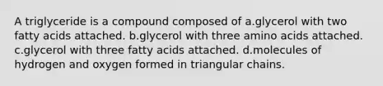 A triglyceride is a compound composed of a.glycerol with two fatty acids attached. b.glycerol with three amino acids attached. c.glycerol with three fatty acids attached. d.molecules of hydrogen and oxygen formed in triangular chains.