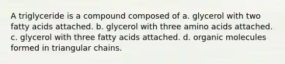 A triglyceride is a compound composed of a. glycerol with two fatty acids attached. b. glycerol with three amino acids attached. c. glycerol with three fatty acids attached. d. organic molecules formed in triangular chains.