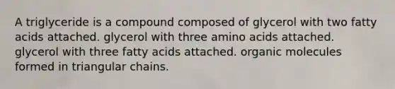 A triglyceride is a compound composed of glycerol with two fatty acids attached. glycerol with three amino acids attached. glycerol with three fatty acids attached. organic molecules formed in triangular chains.