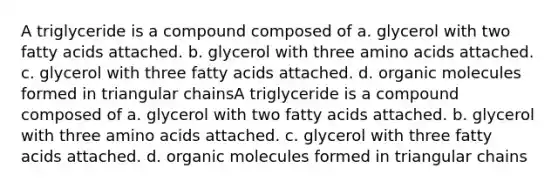 A triglyceride is a compound composed of a. glycerol with two fatty acids attached. b. glycerol with three amino acids attached. c. glycerol with three fatty acids attached. d. organic molecules formed in triangular chainsA triglyceride is a compound composed of a. glycerol with two fatty acids attached. b. glycerol with three amino acids attached. c. glycerol with three fatty acids attached. d. organic molecules formed in triangular chains