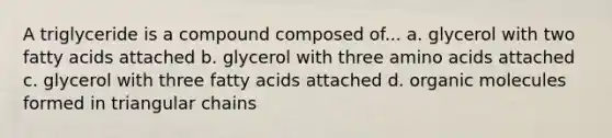 A triglyceride is a compound composed of... a. glycerol with two fatty acids attached b. glycerol with three amino acids attached c. glycerol with three fatty acids attached d. organic molecules formed in triangular chains