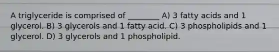 A triglyceride is comprised of ________ A) 3 fatty acids and 1 glycerol. B) 3 glycerols and 1 fatty acid. C) 3 phospholipids and 1 glycerol. D) 3 glycerols and 1 phospholipid.