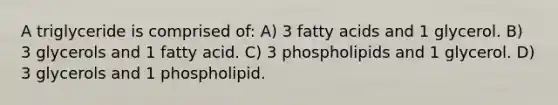 A triglyceride is comprised of: A) 3 fatty acids and 1 glycerol. B) 3 glycerols and 1 fatty acid. C) 3 phospholipids and 1 glycerol. D) 3 glycerols and 1 phospholipid.