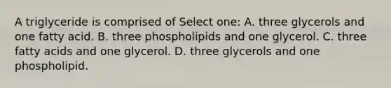 A triglyceride is comprised of Select one: A. three glycerols and one fatty acid. B. three phospholipids and one glycerol. C. three fatty acids and one glycerol. D. three glycerols and one phospholipid.