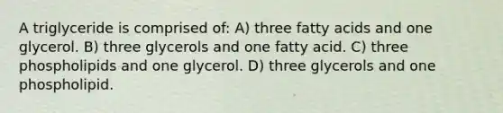 A triglyceride is comprised of: A) three fatty acids and one glycerol. B) three glycerols and one fatty acid. C) three phospholipids and one glycerol. D) three glycerols and one phospholipid.