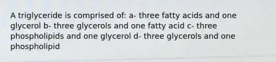 A triglyceride is comprised of: a- three fatty acids and one glycerol b- three glycerols and one fatty acid c- three phospholipids and one glycerol d- three glycerols and one phospholipid