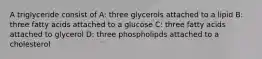 A triglyceride consist of A: three glycerols attached to a lipid B: three fatty acids attached to a glucose C: three fatty acids attached to glycerol D: three phospholipds attached to a cholesterol