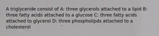 A triglyceride consist of A: three glycerols attached to a lipid B: three fatty acids attached to a glucose C: three fatty acids attached to glycerol D: three phospholipds attached to a cholesterol