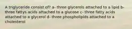 A triglyceride consist of? a- three glycerols attached to a lipid b-three fattys acids attached to a glucose c- three fatty acids attached to a glycerol d- three phospholipids attached to a cholesterol