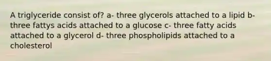 A triglyceride consist of? a- three glycerols attached to a lipid b-three fattys acids attached to a glucose c- three fatty acids attached to a glycerol d- three phospholipids attached to a cholesterol