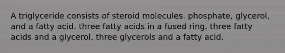 A triglyceride consists of steroid molecules. phosphate, glycerol, and a fatty acid. three fatty acids in a fused ring. three fatty acids and a glycerol. three glycerols and a fatty acid.