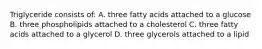 Triglyceride consists of: A. three fatty acids attached to a glucose B. three phospholipids attached to a cholesterol C. three fatty acids attached to a glycerol D. three glycerols attached to a lipid