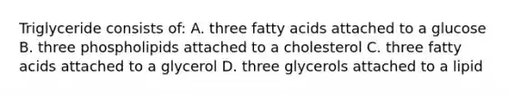 Triglyceride consists of: A. three fatty acids attached to a glucose B. three phospholipids attached to a cholesterol C. three fatty acids attached to a glycerol D. three glycerols attached to a lipid