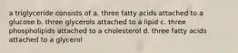 a triglyceride consists of a. three fatty acids attached to a glucose b. three glycerols attached to a lipid c. three phospholipids attached to a cholesterol d. three fatty acids attached to a glycerol