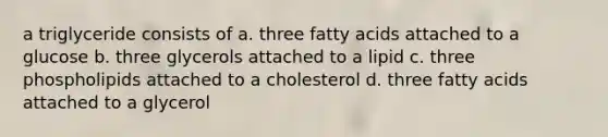 a triglyceride consists of a. three fatty acids attached to a glucose b. three glycerols attached to a lipid c. three phospholipids attached to a cholesterol d. three fatty acids attached to a glycerol