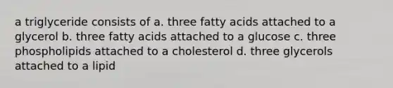 a triglyceride consists of a. three fatty acids attached to a glycerol b. three fatty acids attached to a glucose c. three phospholipids attached to a cholesterol d. three glycerols attached to a lipid