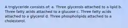 A triglyceride consists of: a. Three glycerols attached to a lipid b. Three fatty acids attached to a glucose c. Three fatty acids attached to a glycerol d. Three phospholipids attached to a cholesterol.