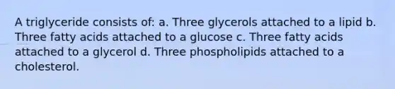 A triglyceride consists of: a. Three glycerols attached to a lipid b. Three fatty acids attached to a glucose c. Three fatty acids attached to a glycerol d. Three phospholipids attached to a cholesterol.