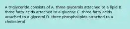 A triglyceride consists of A. three glycerols attached to a lipid B. three fatty acids attached to a glucose C. three fatty acids attached to a glycerol D. three phospholipids attached to a cholesterol