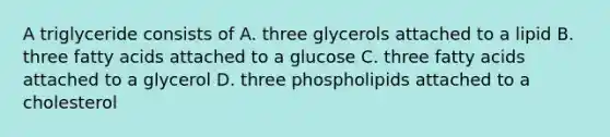 A triglyceride consists of A. three glycerols attached to a lipid B. three fatty acids attached to a glucose C. three fatty acids attached to a glycerol D. three phospholipids attached to a cholesterol