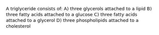 A triglyceride consists of: A) three glycerols attached to a lipid B) three fatty acids attached to a glucose C) three fatty acids attached to a glycerol D) three phospholipids attached to a cholesterol