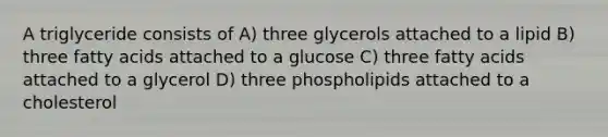 A triglyceride consists of A) three glycerols attached to a lipid B) three fatty acids attached to a glucose C) three fatty acids attached to a glycerol D) three phospholipids attached to a cholesterol