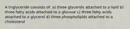 A triglyceride consists of: a) three glycerols attached to a lipid b) three fatty acids attached to a glucose c) three fatty acids attached to a glycerol d) three phospholipids attached to a cholesterol