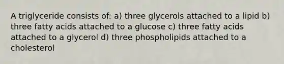 A triglyceride consists of: a) three glycerols attached to a lipid b) three fatty acids attached to a glucose c) three fatty acids attached to a glycerol d) three phospholipids attached to a cholesterol