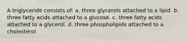 A triglyceride consists of: a. three glycerols attached to a lipid. b. three fatty acids attached to a glucose. c. three fatty acids attached to a glycerol. d. three phospholipids attached to a cholesterol