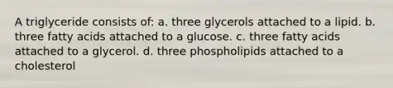 A triglyceride consists of: a. three glycerols attached to a lipid. b. three fatty acids attached to a glucose. c. three fatty acids attached to a glycerol. d. three phospholipids attached to a cholesterol