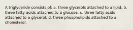 A triglyceride consists of: a. three glycerols attached to a lipid. b. three fatty acids attached to a glucose. c. three fatty acids attached to a glycerol. d. three phospholipids attached to a cholesterol.