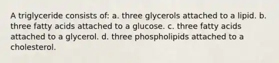 A triglyceride consists of: a. three glycerols attached to a lipid. b. three fatty acids attached to a glucose. c. three fatty acids attached to a glycerol. d. three phospholipids attached to a cholesterol.