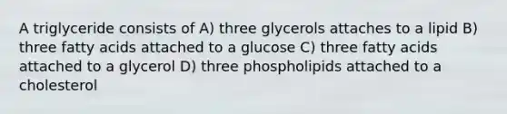 A triglyceride consists of A) three glycerols attaches to a lipid B) three fatty acids attached to a glucose C) three fatty acids attached to a glycerol D) three phospholipids attached to a cholesterol