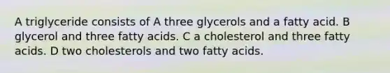 A triglyceride consists of A three glycerols and a fatty acid. B glycerol and three fatty acids. C a cholesterol and three fatty acids. D two cholesterols and two fatty acids.