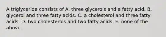 A triglyceride consists of A. three glycerols and a fatty acid. B. glycerol and three fatty acids. C. a cholesterol and three fatty acids. D. two cholesterols and two fatty acids. E. none of the above.