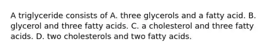 A triglyceride consists of A. three glycerols and a fatty acid. B. glycerol and three fatty acids. C. a cholesterol and three fatty acids. D. two cholesterols and two fatty acids.