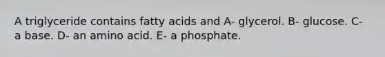 A triglyceride contains fatty acids and A- glycerol. B- glucose. C- a base. D- an amino acid. E- a phosphate.