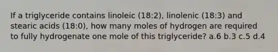 If a triglyceride contains linoleic (18:2), linolenic (18:3) and stearic acids (18:0), how many moles of hydrogen are required to fully hydrogenate one mole of this triglyceride? a.6 b.3 c.5 d.4