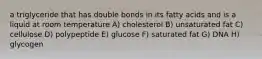 a triglyceride that has double bonds in its fatty acids and is a liquid at room temperature A) cholesterol B) unsaturated fat C) cellulose D) polypeptide E) glucose F) saturated fat G) DNA H) glycogen