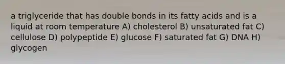 a triglyceride that has double bonds in its fatty acids and is a liquid at room temperature A) cholesterol B) unsaturated fat C) cellulose D) polypeptide E) glucose F) saturated fat G) DNA H) glycogen