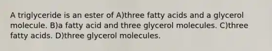 A triglyceride is an ester of A)three fatty acids and a glycerol molecule. B)a fatty acid and three glycerol molecules. C)three fatty acids. D)three glycerol molecules.